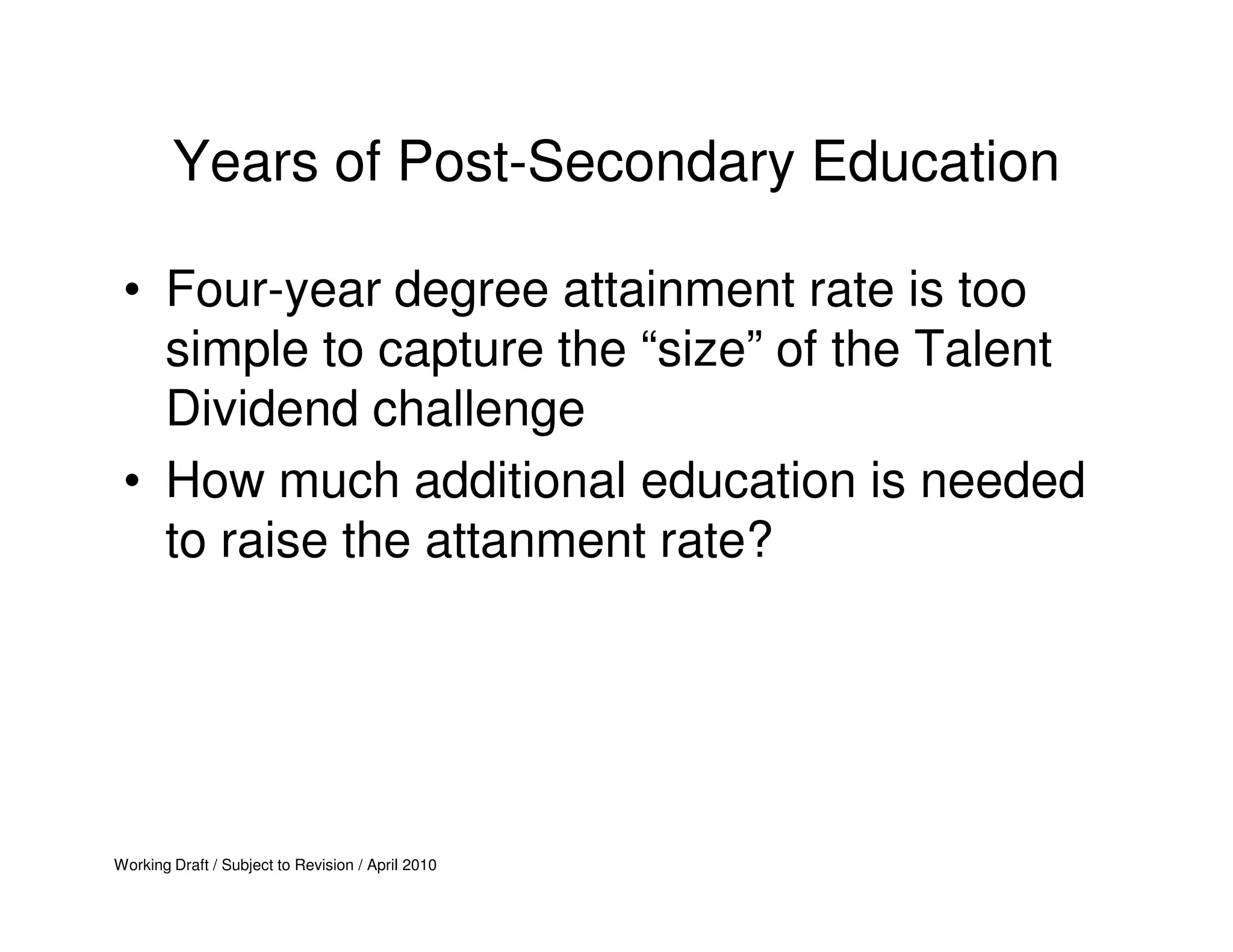 Years of Post-Secondary Education

 • Four-year degree attainment rate is too
   simple to capture the “size” of the Talent
   Dividend challenge
 • How much additional education is needed
   to raise the attanment rate?




Working Draft / Subject to Revision / April 2010
 