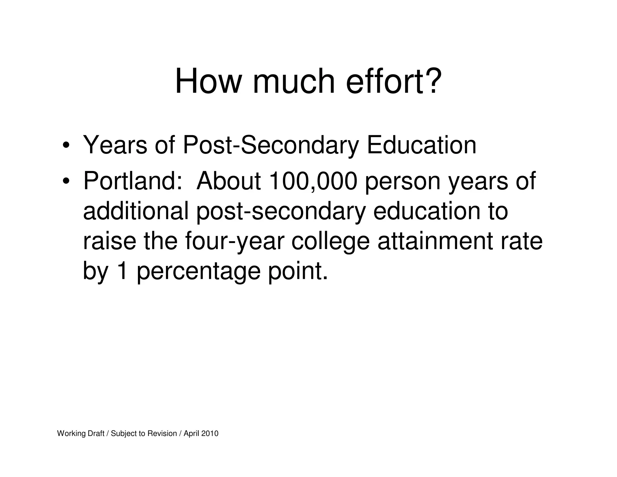 How much effort?
 • Years of Post-Secondary Education
 • Portland: About 100,000 person years of
   additional post-secondary education to
   raise the four-year college attainment rate
   by 1 percentage point.




Working Draft / Subject to Revision / April 2010
 