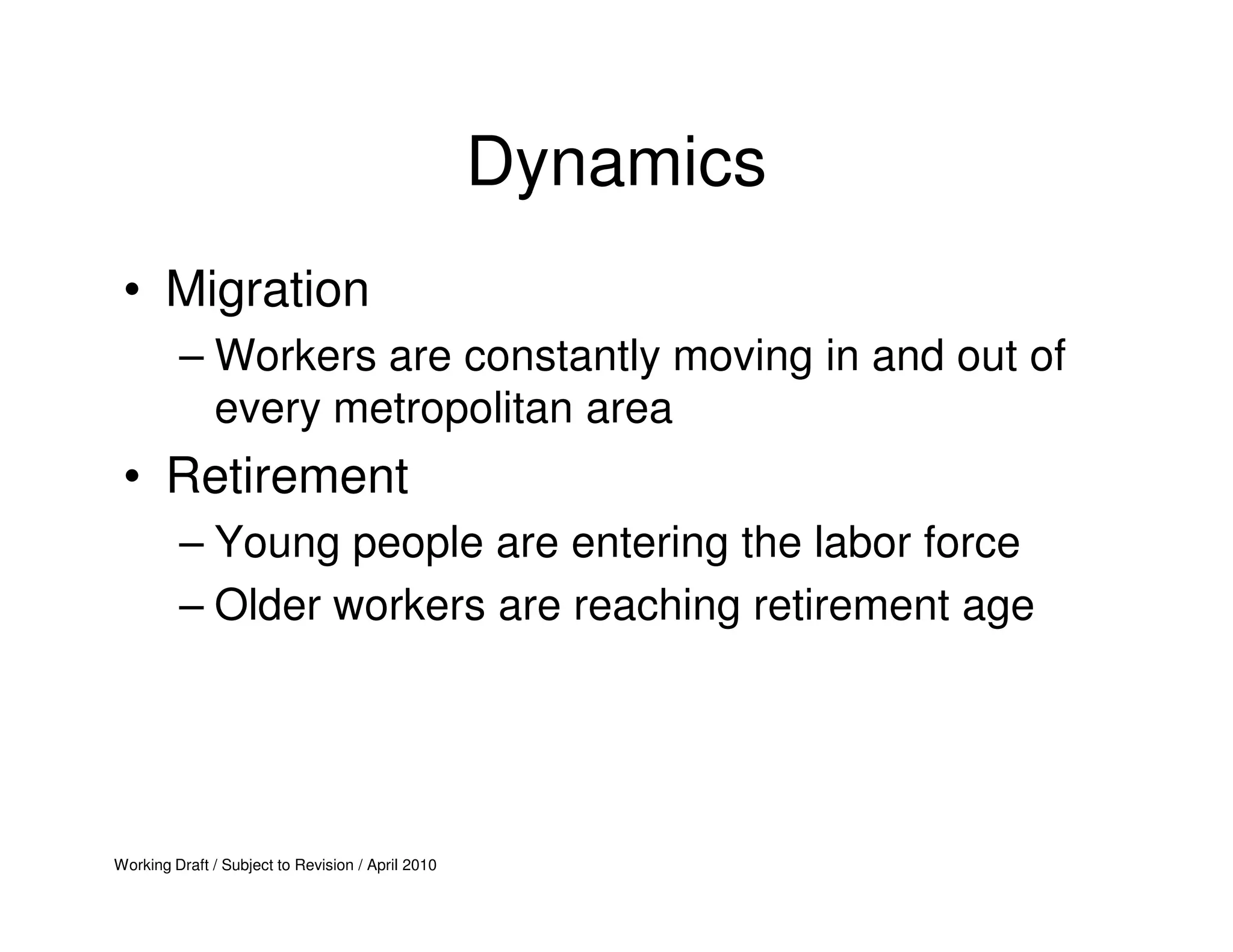 Dynamics
 • Migration
         – Workers are constantly moving in and out of
           every metropolitan area
 • Retirement
         – Young people are entering the labor force
         – Older workers are reaching retirement age




Working Draft / Subject to Revision / April 2010
 