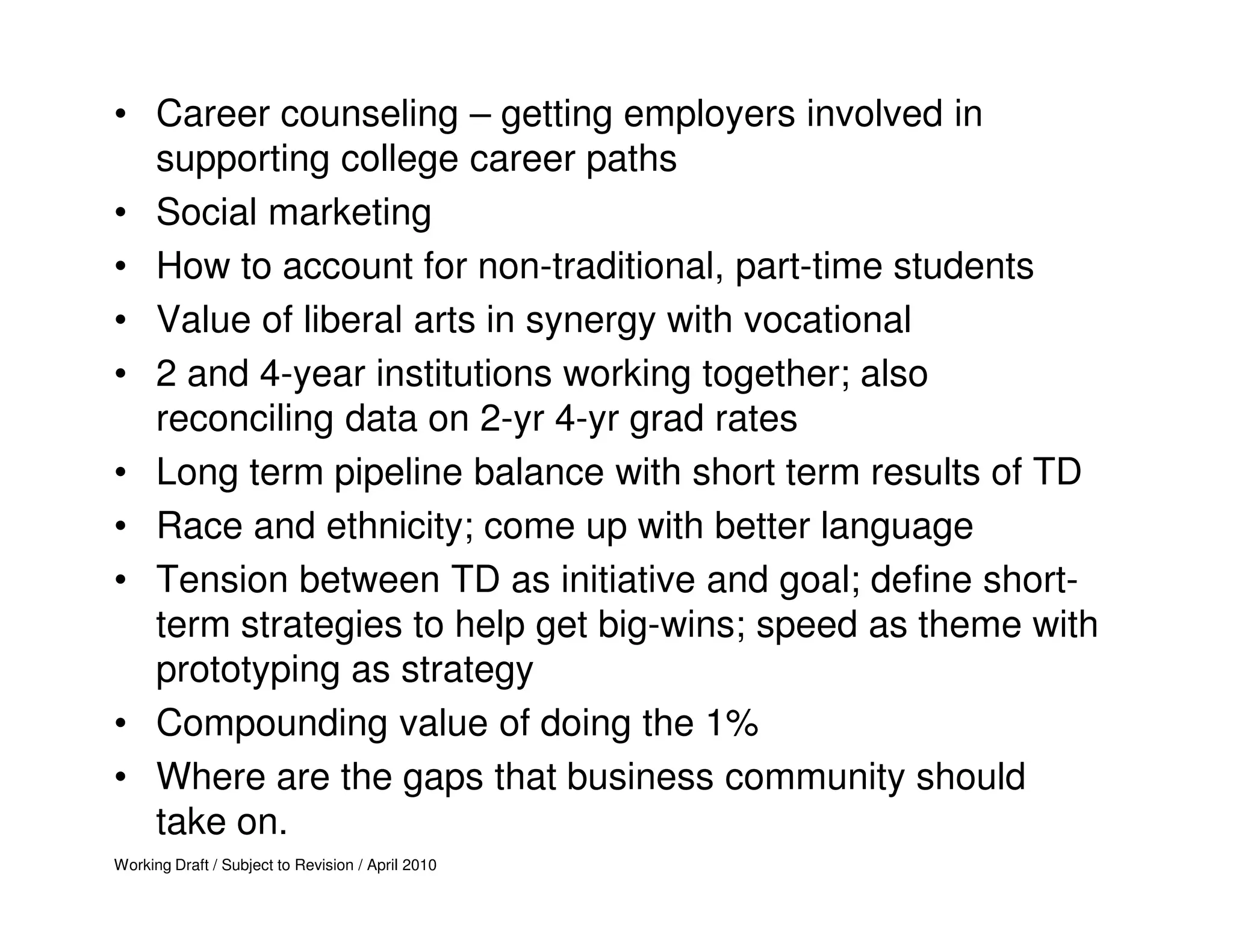 • Career counseling – getting employers involved in
  supporting college career paths
• Social marketing
• How to account for non-traditional, part-time students
• Value of liberal arts in synergy with vocational
• 2 and 4-year institutions working together; also
  reconciling data on 2-yr 4-yr grad rates
• Long term pipeline balance with short term results of TD
• Race and ethnicity; come up with better language
• Tension between TD as initiative and goal; define short-
  term strategies to help get big-wins; speed as theme with
  prototyping as strategy
• Compounding value of doing the 1%
• Where are the gaps that business community should
  take on.
Working Draft / Subject to Revision / April 2010
 