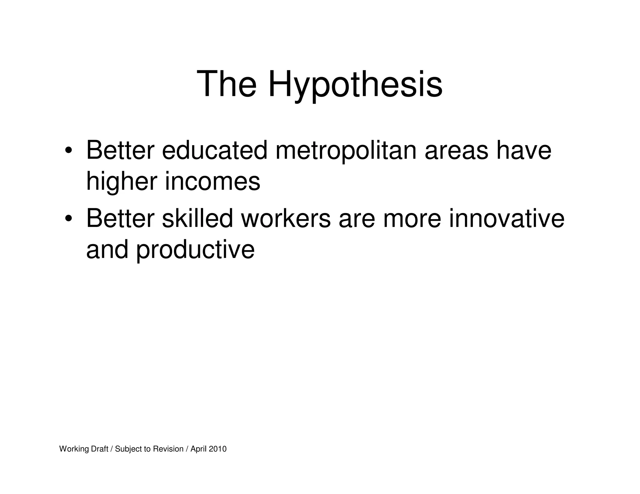 The Hypothesis
 • Better educated metropolitan areas have
   higher incomes
 • Better skilled workers are more innovative
   and productive




Working Draft / Subject to Revision / April 2010
 