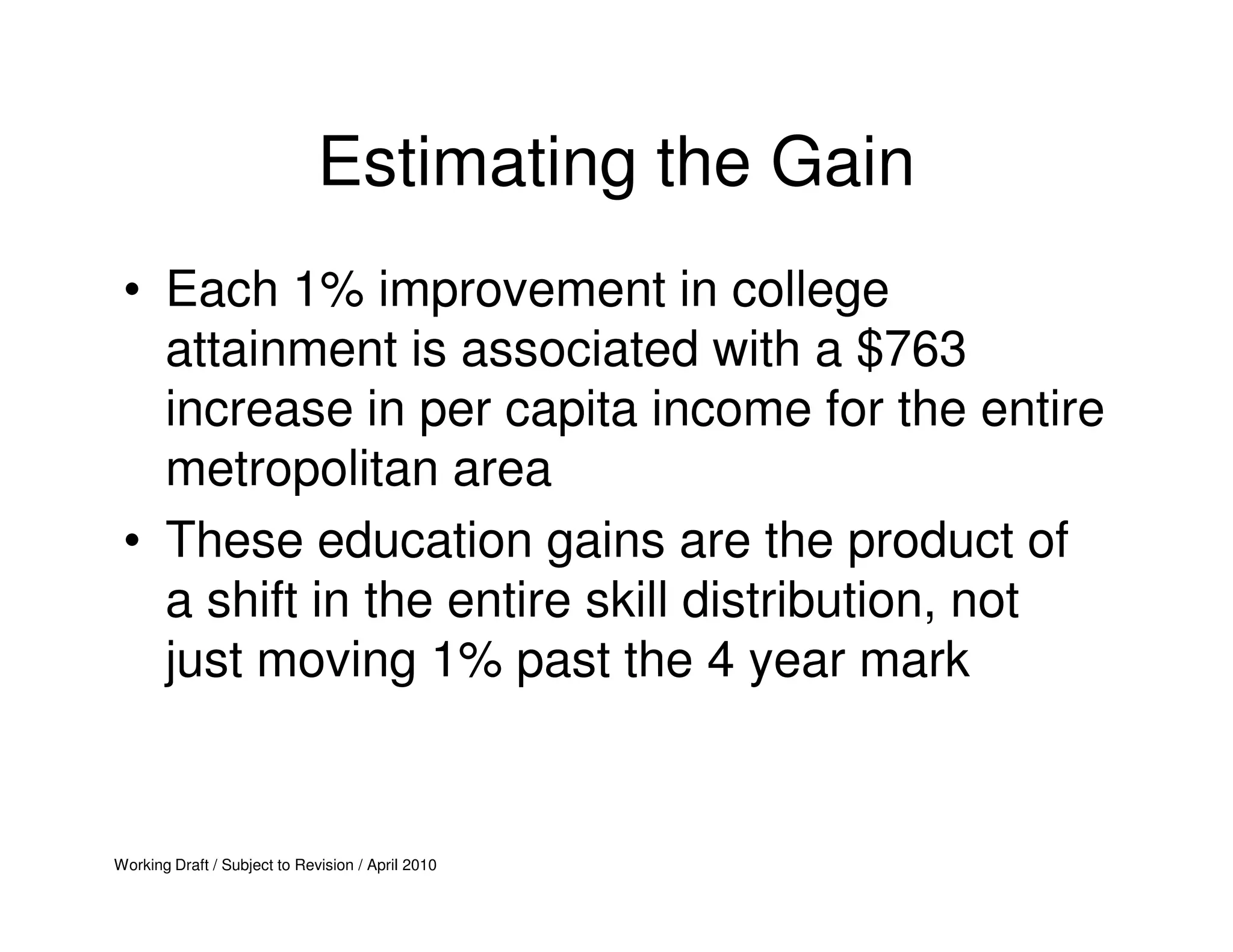 Estimating the Gain
 • Each 1% improvement in college
   attainment is associated with a $763
   increase in per capita income for the entire
   metropolitan area
 • These education gains are the product of
   a shift in the entire skill distribution, not
   just moving 1% past the 4 year mark


Working Draft / Subject to Revision / April 2010
 