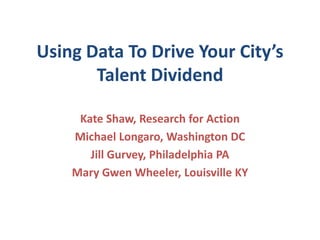 Using Data To Drive Your City’s
       Talent Dividend

     Kate Shaw, Research for Action
    Michael Longaro, Washington DC
       Jill Gurvey, Philadelphia PA
    Mary Gwen Wheeler, Louisville KY
 