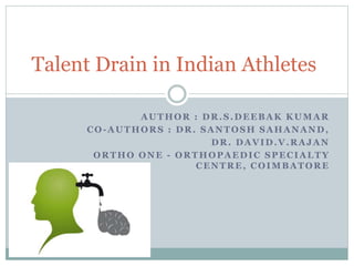 Talent Drain in Indian Athletes 
AUTHOR : DR.S.DEEBAK KUMAR 
CO-AUTHORS : DR. SANTOSH SAHANAND, 
DR. DAVID.V.RAJAN 
ORTHO ONE - ORTHOPAEDIC SPECIALTY 
CENTRE, COIMBATORE 
 