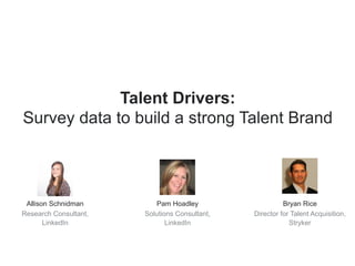 Talent Drivers: 
Survey data to build a strong Talent Brand 
Allison Schnidman 
Research Consultant, 
LinkedIn 
Pam Hoadley 
Solutions Consultant, 
LinkedIn 
Bryan Rice 
Director for Talent Acquisition, 
Stryker 
 