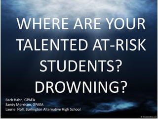 WHERE ARE YOUR
      TALENTED AT-RISK
         STUDENTS?
        DROWNING?
Barb Hahn, GPAEA
Sandy Morrison, GPAEA
Laurie Noll, Burlington Alternative High School
 