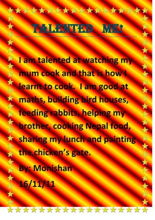 Talented Me!

I am talented at watching my
mum cook and that is how I
learnt to cook. I am good at
maths, building bird houses,
feeding rabbits, helping my
brother, cooking Nepal food,
sharing my lunch and painting
the chicken’s gate.
By: Monishan
16/11/11
 