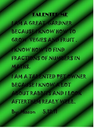 TALENTED ME
I AM A GREAT GARDNER
BECAUSE I KNOW HOW TO
GROW VEGIES AND FRUIT .

I KNOW HOW TO FIND
FRACTIONS OF NUMBERS IN
MATHS.

I AM A TALENTED PET OWNER
BECAUSE I KNOW A LOT
ABOUT RABBITS AND I LOOK
AFTERTHEM REALY WELL.

By: Mason   5.12.11
 
