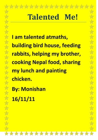 Talented Me!

I am talented atmaths,
building bird house, feeding
rabbits, helping my brother,
cooking Nepal food, sharing
my lunch and painting
chicken.
By: Monishan
16/11/11
 