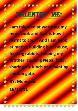 Talented Me!
I am talented at watching my
mum cook and that is how I
learnt to cook. And I am good
at maths, building bird House,
feeding rabbits, helping my
brother, cooking Nepal food,
sharing my lunch and painting
chicken gate.
BY: Monishan
16/11/11
 