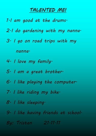 TALENTED ME!

1.I am good at the drums.

2.I do gardening with my nanna.

3. I go on road trips with my

    nanna.

4. I love my family.

5. I am a great brother.

6. I like playing the computer.

7. I like riding my bike.

8. I like sleeping.

9. I like having friends at school.

By: Tristan       21.11.11
 