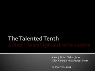 The Talented TenthA Black History Vigil Celebration Lecture Kalonji M. McClellan, M.A. CEO, Kalonji’s Knowledge Korner February 16, 2011 
