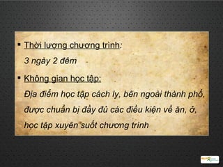 Thời lượng chương trình :  3 ngày 2 đêm Không gian học tập:   Địa điểm học tập cách ly, bên ngoài thành phố, được chuẩn bị đầy đủ các điều kiện về ăn, ở, học tập xuyên suốt chương trình 