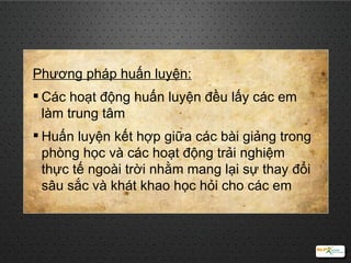 Phương pháp huấn luyện: Các hoạt động huấn luyện đều lấy các em làm trung tâm H uấn luyện kết hợp giữa các bài giảng trong phòng  học  và các hoạt động  trải nghiệm  thực tế  ngoài trời nhằm mang lại sự thay đổi sâu sắc và  khát khao học hỏi   cho các em 