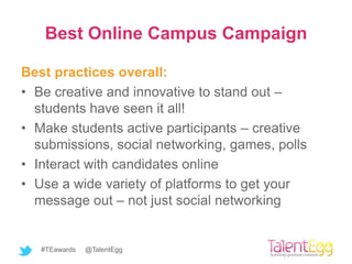 Best Online Campus Campaign

Best practices overall:
• Be creative and innovative to stand out –
  students have seen it all!
• Make students active participants – creative
  submissions, social networking, games, polls
• Interact with candidates online
• Use a wide variety of platforms to get your
  message out – not just social networking


   #TEawards   @TalentEgg
 