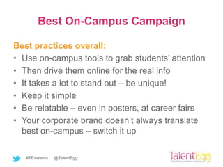 Best On-Campus Campaign

Best practices overall:
• Use on-campus tools to grab students’ attention
• Then drive them online for the real info
• It takes a lot to stand out – be unique!
• Keep it simple
• Be relatable – even in posters, at career fairs
• Your corporate brand doesn’t always translate
  best on-campus – switch it up

   #TEawards   @TalentEgg
 