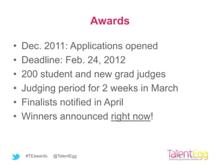 Awards

•   Dec. 2011: Applications opened
•   Deadline: Feb. 24, 2012
•   200 student and new grad judges
•   Judging period for 2 weeks in March
•   Finalists notified in April
•   Winners announced right now!


    #TEawards   @TalentEgg
 
