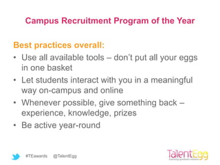 Campus Recruitment Program of the Year

Best practices overall:
• Use all available tools – don’t put all your eggs
  in one basket
• Let students interact with you in a meaningful
  way on-campus and online
• Whenever possible, give something back –
  experience, knowledge, prizes
• Be active year-round


   #TEawards   @TalentEgg
 