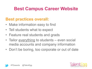 Best Campus Career Website

Best practices overall:
• Make information easy to find
• Tell students what to expect
• Feature real students and grads
• Tailor everything to students – even social
  media accounts and company information
• Don’t be boring, too corporate or out of date



    #TEawards   @TalentEgg
 