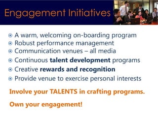 Engagement Initiatives

 A warm, welcoming on-boarding program
 Robust performance management
 Communication venues – all media
 Continuous talent development programs
 Creative rewards and recognition
 Provide venue to exercise personal interests

 Involve your TALENTS in crafting programs.
 Own your engagement!
 