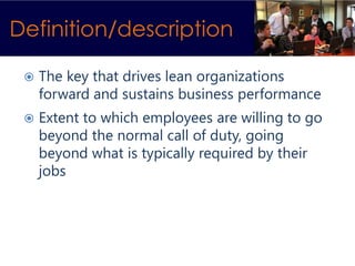 Definition/description

    The key that drives lean organizations
     forward and sustains business performance
    Extent to which employees are willing to go
     beyond the normal call of duty, going
     beyond what is typically required by their
     jobs
 