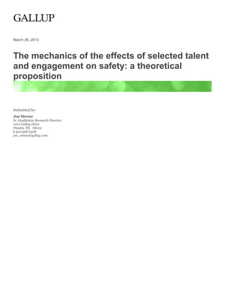 March 26, 2013



The mechanics of the effects of selected talent
and engagement on safety: a theoretical
proposition


Submitted by:
Joe Streur
Sr. Qualitative Research Director
1001 Gallup Drive
Omaha, NE 68102
t 402.938.6308
joe_streur@gallup.com
 