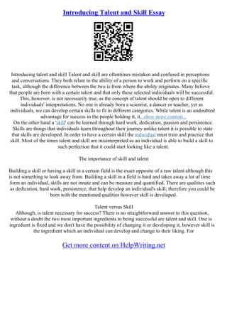 Introducing Talent and Skill Essay
Introducing talent and skill Talent and skill are oftentimes mistaken and confused in perceptions
and conversations. They both relate to the ability of a person to work and perform on a specific
task, although the difference between the two is from where the ability originates. Many believe
that people are born with a certain talent and that only these selected individuals will be successful.
This, however, is not necessarily true, as the concept of talent should be open to different
individuals' interpretations. No one is already born a scientist, a dancer or teacher, yet as
individuals, we can develop certain skills to fit in different categories. While talent is an undoubted
advantage for success in the people holding it, it...show more content...
On the other hand a 'skill' can be learned through hard work, dedication, passion and persistence.
Skills are things that individuals learn throughout their journey unlike talent it is possible to state
that skills are developed. In order to have a certain skill the individual must train and practice that
skill. Most of the times talent and skill are misinterpreted as an individual is able to build a skill to
such perfection that it could start looking like a talent.
The importance of skill and talent
Building a skill or having a skill in a certain field is the exact opposite of a raw talent although this
is not something to look away from. Building a skill in a field is hard and takes away a lot of time
form an individual, skills are not innate and can be measure and quantified. There are qualities such
as dedication, hard work, persistence, that help develop an individual's skill; therefore you could be
born with the mentioned qualities however skill is developed.
Talent versus Skill
Although, is talent necessary for success? There is no straightforward answer to this question,
without a doubt the two most important ingredients to being successful are talent and skill. One is
ingredient is fixed and we don't have the possibility of changing it or developing it, however skill is
the ingredient which an individual can develop and change to their liking. For
Get more content on HelpWriting.net
 