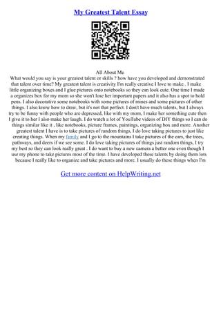 My Greatest Talent Essay
All About Me
What would you say is your greatest talent or skills ? how have you developed and demonstrated
that talent over time? My greatest talent is creativity I'm really creative I love to make . I make
little organizing boxes and I glue pictures onto notebooks so they can look cute. One time I made
a organizes box for my mom so she won't lose her important papers and it also has a spot to hold
pens. I also decorative some notebooks with some pictures of mines and some pictures of other
things. I also know how to draw, but it's not that perfect. I don't have much talents, but I always
try to be funny with people who are depressed, like with my mom, I make her something cute then
I give it to her I also make her laugh. I do watch a lot of YouTube videos of DIY things so I can do
things similar like it , like notebooks, picture frames, paintings, organizing box and more. Another
greatest talent I have is to take pictures of random things, I do love taking pictures to just like
creating things. When my family and I go to the mountains I take pictures of the cars, the trees,
pathways, and deers if we see some. I do love taking pictures of things just random things, I try
my best so they can look really great . I do want to buy a new camera a better one even though I
use my phone to take pictures most of the time. I have developed these talents by doing them lots
because I really like to organize and take pictures and more. I usually do these things when I'm
Get more content on HelpWriting.net
 