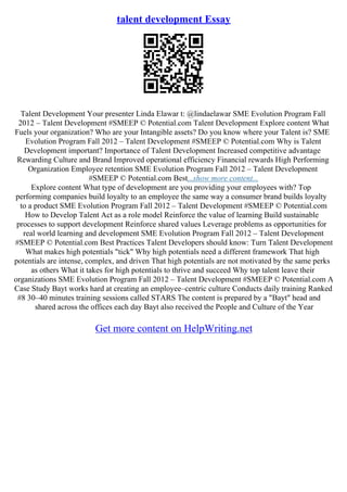 talent development Essay
Talent Development Your presenter Linda Elawar t: @lindaelawar SME Evolution Program Fall
2012 – Talent Development #SMEEP © Potential.com Talent Development Explore content What
Fuels your organization? Who are your Intangible assets? Do you know where your Talent is? SME
Evolution Program Fall 2012 – Talent Development #SMEEP © Potential.com Why is Talent
Development important? Importance of Talent Development Increased competitive advantage
Rewarding Culture and Brand Improved operational efficiency Financial rewards High Performing
Organization Employee retention SME Evolution Program Fall 2012 – Talent Development
#SMEEP © Potential.com Best...show more content...
Explore content What type of development are you providing your employees with? Top
performing companies build loyalty to an employee the same way a consumer brand builds loyalty
to a product SME Evolution Program Fall 2012 – Talent Development #SMEEP © Potential.com
How to Develop Talent Act as a role model Reinforce the value of learning Build sustainable
processes to support development Reinforce shared values Leverage problems as opportunities for
real world learning and development SME Evolution Program Fall 2012 – Talent Development
#SMEEP © Potential.com Best Practices Talent Developers should know: Turn Talent Development
What makes high potentials "tick" Why high potentials need a different framework That high
potentials are intense, complex, and driven That high potentials are not motivated by the same perks
as others What it takes for high potentials to thrive and succeed Why top talent leave their
organizations SME Evolution Program Fall 2012 – Talent Development #SMEEP © Potential.com A
Case Study Bayt works hard at creating an employee–centric culture Conducts daily training Ranked
#8 30–40 minutes training sessions called STARS The content is prepared by a "Bayt" head and
shared across the offices each day Bayt also received the People and Culture of the Year
Get more content on HelpWriting.net
 