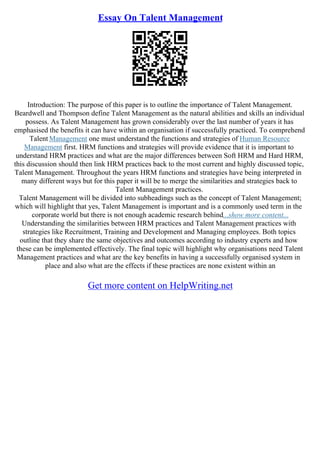 Essay On Talent Management
Introduction: The purpose of this paper is to outline the importance of Talent Management.
Beardwell and Thompson define Talent Management as the natural abilities and skills an individual
possess. As Talent Management has grown considerably over the last number of years it has
emphasised the benefits it can have within an organisation if successfully practiced. To comprehend
Talent Management one must understand the functions and strategies of Human Resource
Management first. HRM functions and strategies will provide evidence that it is important to
understand HRM practices and what are the major differences between Soft HRM and Hard HRM,
this discussion should then link HRM practices back to the most current and highly discussed topic,
Talent Management. Throughout the years HRM functions and strategies have being interpreted in
many different ways but for this paper it will be to merge the similarities and strategies back to
Talent Management practices.
Talent Management will be divided into subheadings such as the concept of Talent Management;
which will highlight that yes, Talent Management is important and is a commonly used term in the
corporate world but there is not enough academic research behind...show more content...
Understanding the similarities between HRM practices and Talent Management practices with
strategies like Recruitment, Training and Development and Managing employees. Both topics
outline that they share the same objectives and outcomes according to industry experts and how
these can be implemented effectively. The final topic will highlight why organisations need Talent
Management practices and what are the key benefits in having a successfully organised system in
place and also what are the effects if these practices are none existent within an
Get more content on HelpWriting.net
 