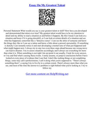 Essay On My Greatest Talent
Personal Statement What would you say is your greatest talent or skill? How have you developed
and demonstrated that talent over time? My greatest talent would have to be my attention to
detail and my ability to read a situation as and before it happens. By this I mean I can look at a
situation and know if it is going downhill, or I can look at certain details of a situation and see
what has happened, somewhat like a "detective sense". I can see the attire of someone and know
the things they like or I can see a tattoo and know a little about a person's personality. If something
is sketchy I can instantly notice it and start developing a mental note of what just happened and
what might happen next. I always try to stay two even three steps ahead because one wrong move
can lead to disaster. I try to assess situations accordingly and I always see everything for more
than what it is. When something is not right I do not point it out usually, I look for every answer,
or I try and find what's causing these events. I rarely assume, or jump to conclusions before I have
looked at every piece of evidence that I can find. I don't like rushing things or not completing
things, some may call it perfectionism, I call it doing what you're supposed to. "There's always
something there", a saying I try to live by to a certain extent. There's always more than what you
see, and most of the time the answer to a problem is right behind what you're looking at. I try to
follow my
Get more content on HelpWriting.net
 