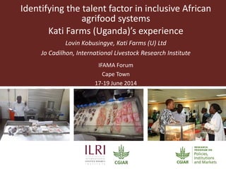 Identifying the talent factor in inclusive African
agrifood systems
Kati Farms (Uganda)’s experience
Lovin Kobusingye, Kati Farms (U) Ltd
Jo Cadilhon, International Livestock Research Institute
IFAMA Forum
Cape Town
17-19 June 2014
 