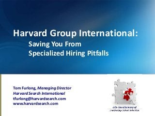Harvard Group International:
        Saving You From
        Specialized Hiring Pitfalls



Tom Furlong, Managing Director
Harvard Search International
tfurlong@harvardsearch.com
www.harvardsearch.com
 