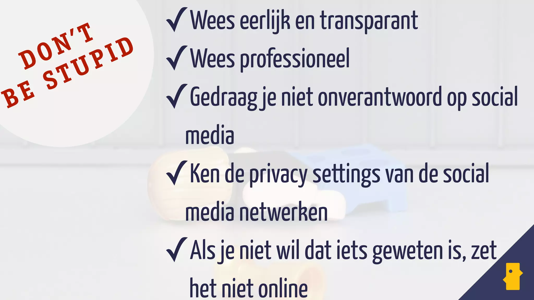 ✓Wees eerlijk en transparant
✓Wees professioneel
✓Gedraag je niet onverantwoord op social
media
✓Ken de privacy settings van de social
media netwerken
✓Als je niet wil dat iets geweten is, zet 
het niet online
logo facebook
DON’T
BE STUPID
 