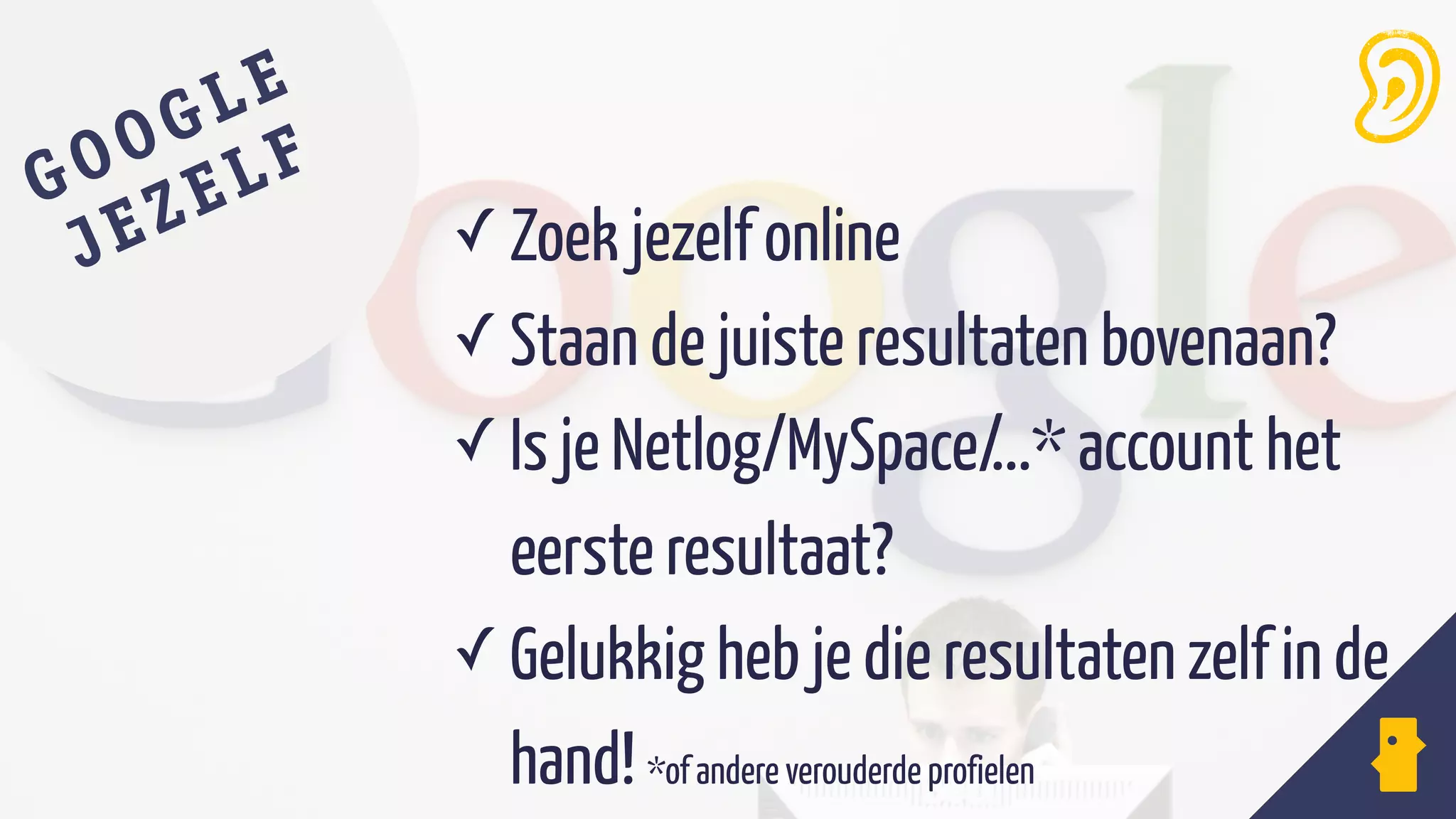 ✓ Zoek jezelf online
✓ Staan de juiste resultaten bovenaan?
✓ Is je Netlog/MySpace/...* account het
eerste resultaat?
✓ Gelukkig heb je die resultaten zelf in de
hand! *of andere verouderde profielen
GOOGLE
JEZELF
 