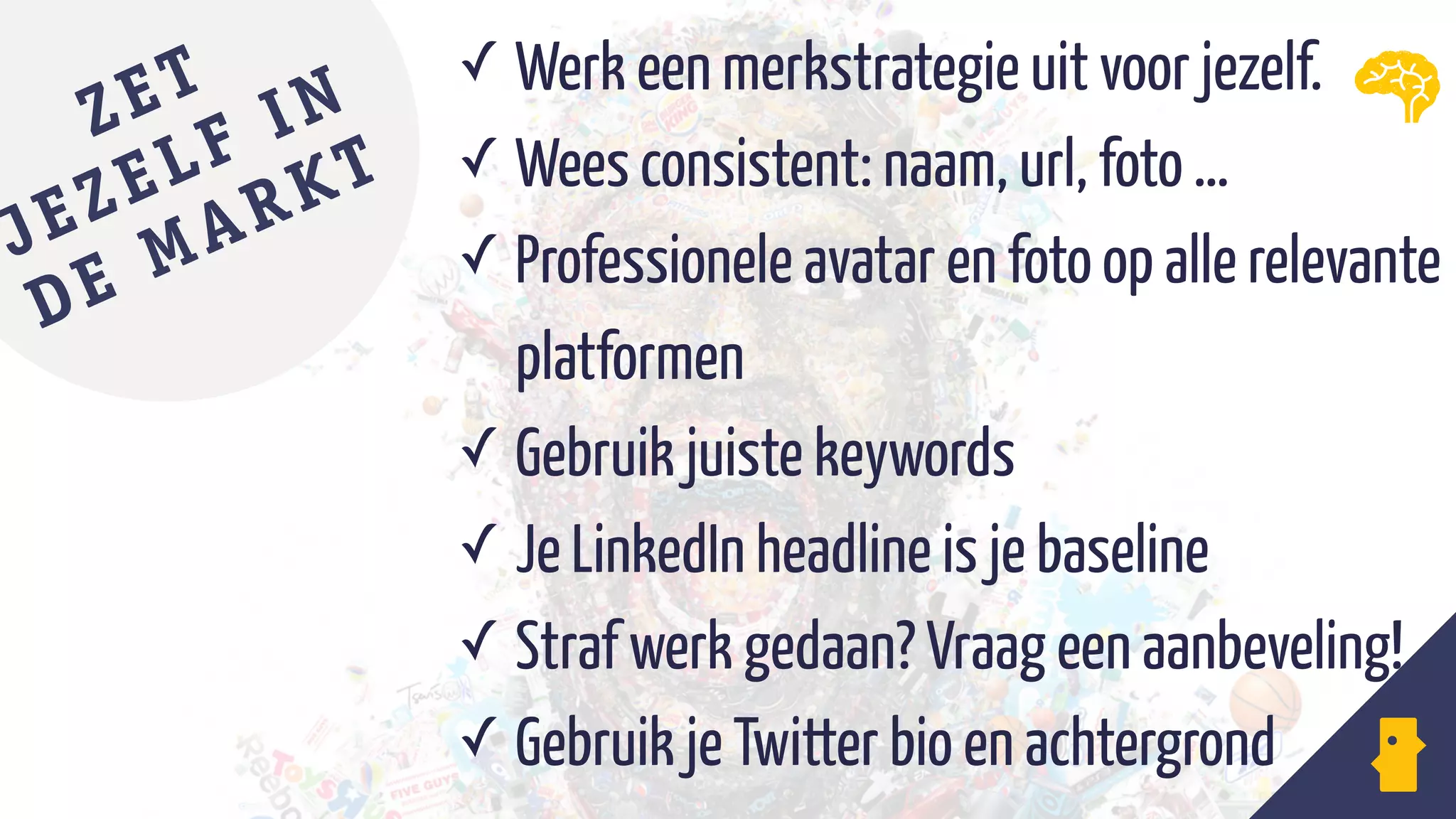 ✓ Werk een merkstrategie uit voor jezelf.
✓ Wees consistent: naam, url, foto …
✓ Professionele avatar en foto op alle relevante
platformen
✓ Gebruik juiste keywords
✓ Je LinkedIn headline is je baseline
✓ Straf werk gedaan? Vraag een aanbeveling!
✓ Gebruik je Twitter bio en achtergrond
ZET
JEZELF IN
DE MARKT
 