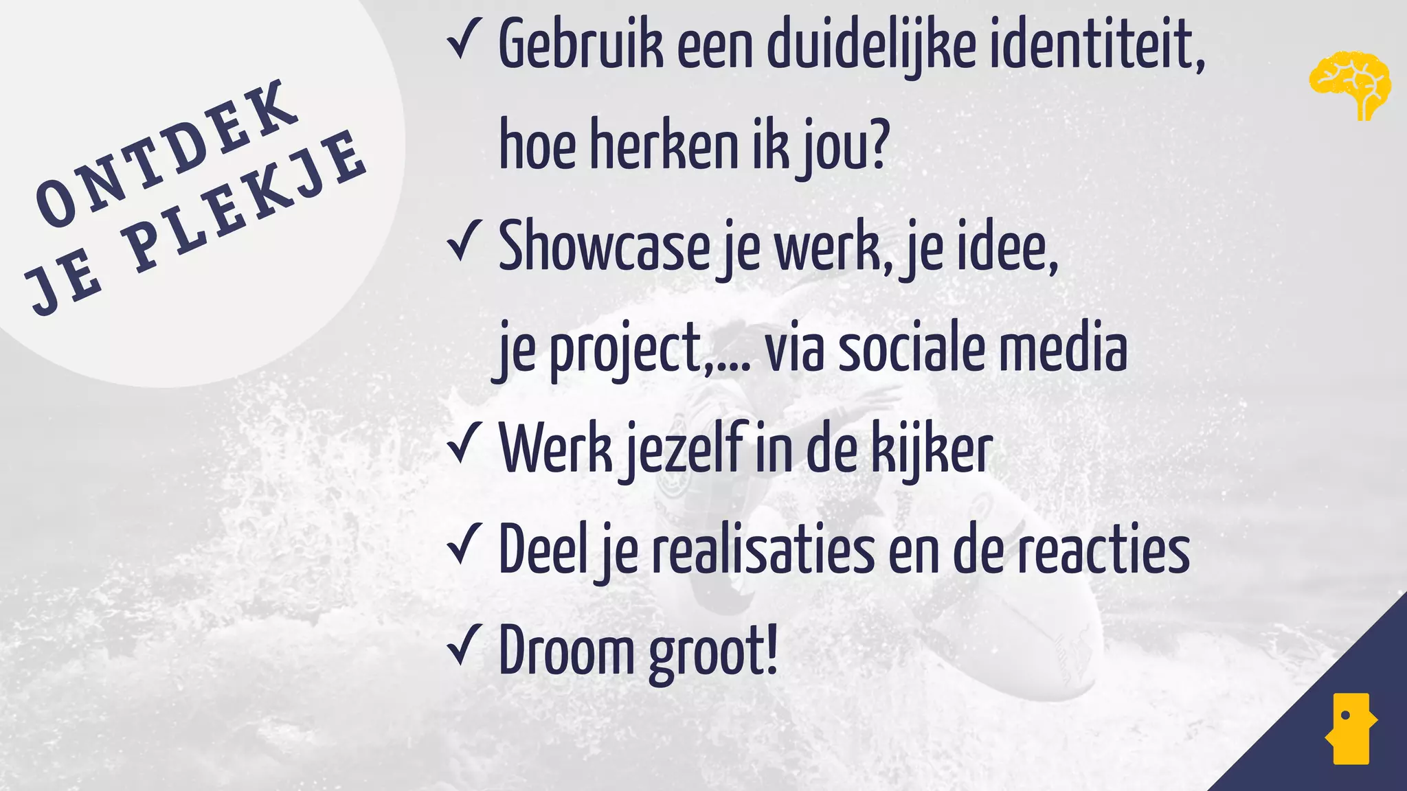 ✓ Gebruik een duidelijke identiteit,  
hoe herken ik jou?
✓ Showcase je werk, je idee,  
je project,… via sociale media
✓ Werk jezelf in de kijker
✓ Deel je realisaties en de reacties
✓ Droom groot!
ONTDEK
JE PLEKJE
 