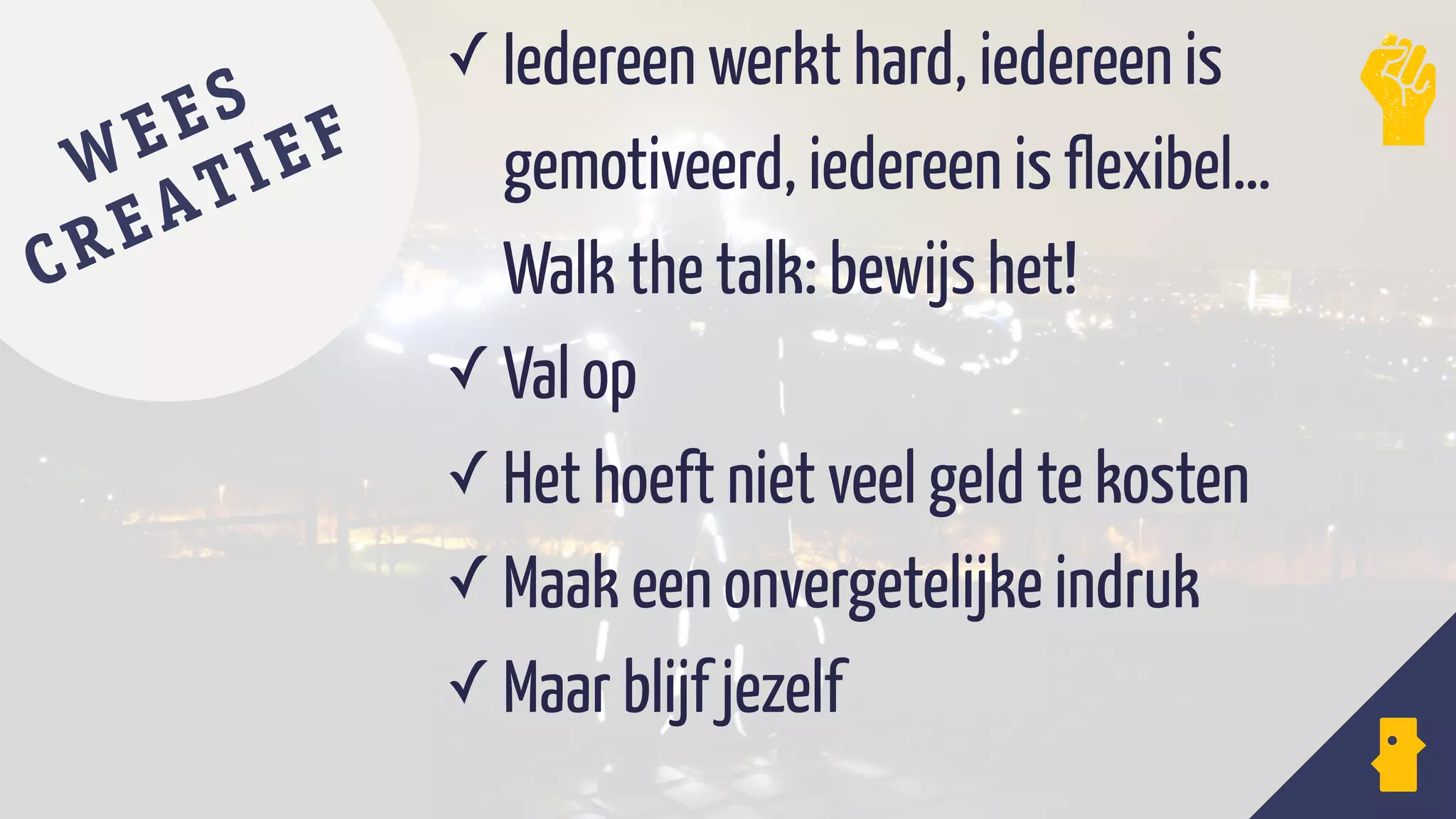 ✓ Iedereen werkt hard, iedereen is
gemotiveerd, iedereen is flexibel…
Walk the talk: bewijs het!
✓ Val op
✓ Het hoeft niet veel geld te kosten
✓ Maak een onvergetelijke indruk
✓ Maar blijf jezelf
WEES
CREATIEF
 