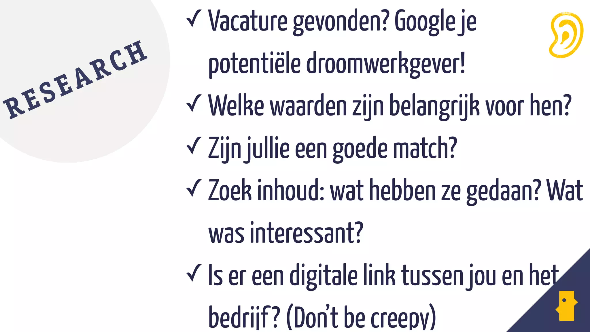 ✓ Vacature gevonden? Google je  
potentiële droomwerkgever!
✓ Welke waarden zijn belangrijk voor hen?
✓ Zijn jullie een goede match?
✓ Zoek inhoud: wat hebben ze gedaan? Wat
was interessant?
✓ Is er een digitale link tussen jou en het
bedrijf? (Don’t be creepy)
RESEARCH
 