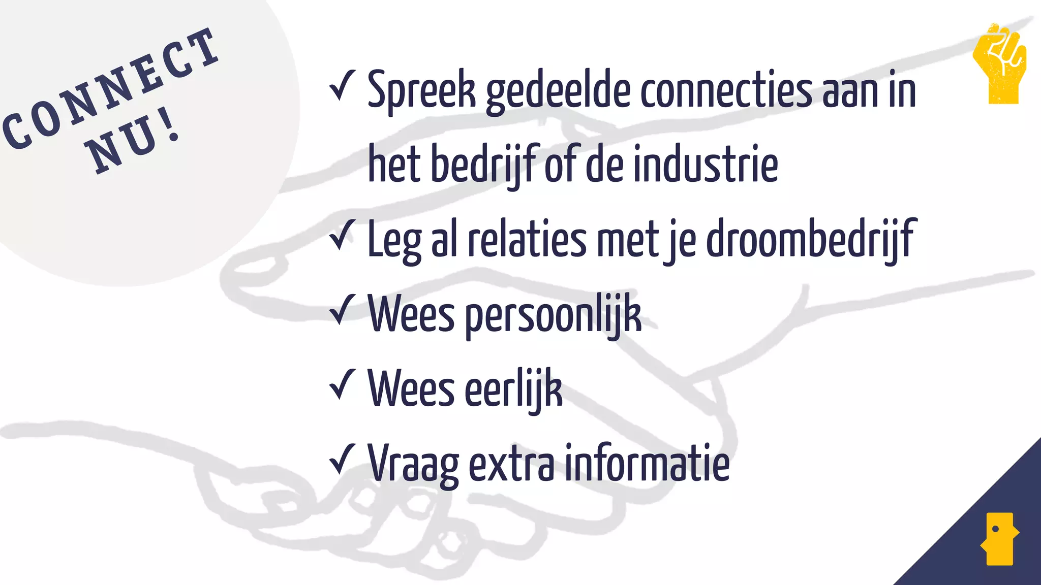 ✓ Spreek gedeelde connecties aan in
het bedrijf of de industrie
✓ Leg al relaties met je droombedrijf
✓ Wees persoonlijk
✓ Wees eerlijk
✓ Vraag extra informatie
CONNECT
NU!
 