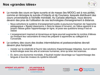 Le monde des cours en ligne ouverts et de masse (les MOOC) est à nos portes,
comme en témoigne le succès d’Udacity et de Coursera, lesquels distribuent des
cours universitaires à l’échelle mondiale. Au Canada atlantique, nous devons
devenir des pros de l’utilisation de ces technologies d'enseignement à distance.
– Nous exhortons le système d’enseignement public à poursuivre l'examen de l’approche
pédagogique « flipped classrooms » (faire la classe à l’envers), où l’élève apprend à sa
propre vitesse grâce l'apprentissage en ligne, et pose ses questions lorsqu’il est en
classe
– L’enseignement inspirant et dynamique en ligne pourrait augmenter le nombre d’élèves
qui finissent leur secondaire et mieux les préparer à apprendre au collégial et à
l’université.
Le contenu des cours des écoles intermédiaires et postsecondaires devrait
devenir plus horizontal
– insister sur la créativité et fournir des solutions d'apprentissage intégrées, tout en reliant
la technologie avec les arts et sciences humaines, ainsi qu’avec les sciences.
– Et, dans une économie mondiale, il faudrait insister davantage sur l’apprentissage des
langues à tous les niveaux du système éducatif.
Nos «grandes idées»
 