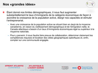 Étant donné nos limites démographiques, il nous faut augmenter
substantiellement le taux d’immigrants de la catégorie économique de façon à
accroître la croissance de la population active, élargir nos capacités et stimuler
l’entreprenariat.
– Avec une croissance de la population active se situant bien en deçà de la moyenne
canadienne, en raison du vieillissement démographique et de l’émigration nette, le
Canada atlantique a besoin d’un taux d’immigrants économiques égal ou supérieur à la
moyenne nationale.
– Pour y parvenir, il nous faudra faire preuve de collaboration, déterminer clairement les
compétences requises et localiser des cibles géographiques spécifiques et, enfin,
compter sur une communauté engagée.
Nos «grandes idées»
 