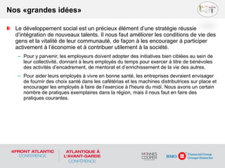 Le développement social est un précieux élément d’une stratégie réussie
d’intégration de nouveaux talents. Il nous faut améliorer les conditions de vie des
gens et la vitalité de leur communauté, de façon à les encourager à participer
activement à l’économie et à contribuer utilement à la société.
– Pour y parvenir, les employeurs doivent adopter des initiatives bien ciblées au sein de
leur collectivité, donnant à leurs employés du temps pour exercer à titre de bénévoles
des activités d’encadrement, de mentorat et d’enrichissement de la vie des autres.
– Pour aider leurs employés à vivre en bonne santé, les entreprises devraient envisager
de fournir des choix santé dans les cafétérias et les machines distributrices sur place et
encourager les employés à faire de l’exercice à l'heure du midi. Nous avons un certain
nombre de pratiques exemplaires dans la région, mais il nous faut en faire des
pratiques courantes.
Nos «grandes idées»
 