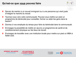 Servez de mentor à un nouvel immigrant ou à une personne qui vient juste
d’intégrer le marché du travail.
Tournez-vous vers votre communauté. Pouvez-vous mettre sur pied un
programme de bénévolat pour conseiller, former ou aider les gens dans le
besoin?
Donnez à vos employés du temps pour faire du bénévolat dans la communauté.
Envisagez la possibilité de mettre en œuvre un programme de santé et de
conditionnement physique sur les lieux de travail.
Envisagez de travailler avec une institution locale pour mettre sur pied un MBA à
faible coût.
Qu'est-ce que vous pouvez faire
 