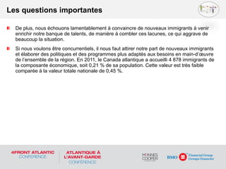 De plus, nous échouons lamentablement à convaincre de nouveaux immigrants à venir
enrichir notre banque de talents, de manière à combler ces lacunes, ce qui aggrave de
beaucoup la situation.
Si nous voulons être concurrentiels, il nous faut attirer notre part de nouveaux immigrants
et élaborer des politiques et des programmes plus adaptés aux besoins en main-d’œuvre
de l’ensemble de la région. En 2011, le Canada atlantique a accueilli 4 878 immigrants de
la composante économique, soit 0,21 % de sa population. Cette valeur est très faible
comparée à la valeur totale nationale de 0,45 %.
Les questions importantes
 