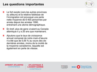 Le fort exode (vers les autres provinces
ou ailleurs) et la relative faiblesse de
l’immigration ont provoqué une perte
nette moyenne de 6 400 personnes par
année depuis les années 1990,
entraînant une atonie démographique.
En bref, plus de gens vivaient au Canada
atlantique il y a 20 ans que maintenant.
Ajoutons que le taux de croissance
annuel composé de notre main-d’œuvre
n’a été que de 0,55 % au cours des dix
dernières années, moins de la moitié de
la moyenne canadienne, laquelle est
également en perte de vitesse.
Les questions importantes
 