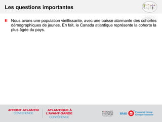 Nous avons une population vieillissante, avec une baisse alarmante des cohortes
démographiques de jeunes. En fait, le Canada atlantique représente la cohorte la
plus âgée du pays.
Les questions importantes
 