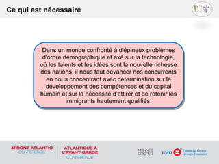 Ce qui est nécessaire
Dans un monde confronté à d'épineux problèmes
d'ordre démographique et axé sur la technologie,
où les talents et les idées sont la nouvelle richesse
des nations, il nous faut devancer nos concurrents
en nous concentrant avec détermination sur le
développement des compétences et du capital
humain et sur la nécessité d’attirer et de retenir les
immigrants hautement qualifiés.
Dans un monde confronté à d'épineux problèmes
d'ordre démographique et axé sur la technologie,
où les talents et les idées sont la nouvelle richesse
des nations, il nous faut devancer nos concurrents
en nous concentrant avec détermination sur le
développement des compétences et du capital
humain et sur la nécessité d’attirer et de retenir les
immigrants hautement qualifiés.
 