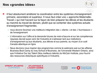 Il faut absolument améliorer la coordination entre les systèmes d’enseignement
primaire, secondaire et supérieur. Il nous faut créer une « approche Maternelle-
Travail » qui met l’accent sur la façon de bien préparer les élèves et les étudiants
au marché du travail de demain, plutôt que se contenter des systèmes actuels
d’enseignement fragmentés.
– nous devons favoriser une meilleure intégration des « clients » et des « fournisseurs »
de l’enseignement
– L’information sur l’offre et la demande futures de main-d’œuvre et sur les compétences
requises devrait aussi venir de l’industrie et s’adresser tant aux institutions
d’enseignement qu’aux étudiants, aux élèves et aux parents, au moyen d’un outil
Canada atlantique en ligne
– Nous devrions nous inspirer des programmes comme le webinaire axé sur les affaires
Business Boot Camp du Ivey School of Business, de l’Université Western Ontario, ainsi
que l’initiative Our top Talent (Nos meilleurs talents) du McCain Institute, pour fournir
des ressources didactiques spécifiques à l’industrie.
Nos «grandes idées»
 