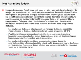 L’apprentissage par l'expérience doit jouer un rôle important dans l’éducation de
nos jeunes. Aux niveaux secondaire et postsecondaire, la combinaison d’études
théoriques et d’expérience pratique du monde des affaires (et du secteur sans
but lucratif) donne aux élèves t étudiants la chance de mettre en pratique leurs
connaissances, en expérimentant différentes carrières et en renforçant leurs
compétences. Cela permet aux institutions d’enseignement d’obtenir une
rétroaction en temps réel afin qu’elles puissent améliorer leurs programmes
d’études.
– Les employeurs du Canada atlantique doivent s’engager à offrir des possibilités
d’apprentissage et de stages d’alternance travail-études (programme COOP).
– Parallèlement, les gouvernements doivent offrir des programmes de soutien à
l'éducation coopérative et autres formes d'apprentissage et prévoir des incitatifs pour
les employeurs qui fournissent ce type de placements.
– Les employés à la retraite constituent une source inépuisable d’expertise
potentiellement très efficace qui peut être mise à profit. Nous devons trouver des façons
de nous servir de l’expérience de nos retraités pour former ou conseiller les nouveaux
venus sur le marché du travail.
Nos «grandes idées»
 
